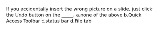 If you accidentally insert the wrong picture on a slide, just click the Undo button on the _____. a.none of the above b.Quick Access Toolbar c.status bar d.File tab