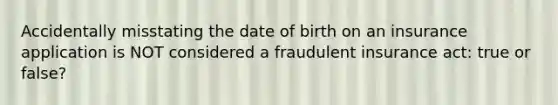 Accidentally misstating the date of birth on an insurance application is NOT considered a fraudulent insurance act: true or false?