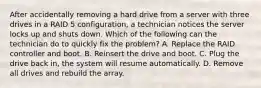 After accidentally removing a hard drive from a server with three drives in a RAID 5 configuration, a technician notices the server locks up and shuts down. Which of the following can the technician do to quickly fix the problem? A. Replace the RAID controller and boot. B. Reinsert the drive and boot. C. Plug the drive back in, the system will resume automatically. D. Remove all drives and rebuild the array.