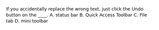 If you accidentally replace the wrong text, just click the Undo button on the ____. A. status bar B. Quick Access Toolbar C. File tab D. mini toolbar