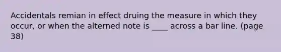 Accidentals remian in effect druing the measure in which they occur, or when the alterned note is ____ across a bar line. (page 38)