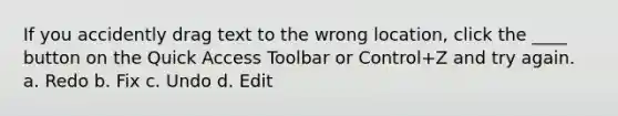 If you accidently drag text to the wrong location, click the ____ button on the Quick Access Toolbar or Control+Z and try again. a. Redo b. Fix c. Undo d. Edit