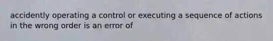 accidently operating a control or executing a sequence of actions in the wrong order is an error of