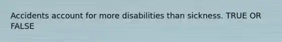 Accidents account for more disabilities than sickness. TRUE OR FALSE