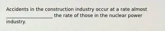 Accidents in the construction industry occur at a rate almost ____________________ the rate of those in the nuclear power industry.