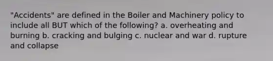 "Accidents" are defined in the Boiler and Machinery policy to include all BUT which of the following? a. overheating and burning b. cracking and bulging c. nuclear and war d. rupture and collapse