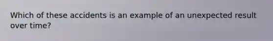 Which of these accidents is an example of an unexpected result over time?