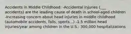 Accidents in Middle Childhood: -Accidental injuries (___ accidents) are the leading cause of death in school-aged children -Increasing concern about head injuries in middle childhood (automobile accidents, falls, sports...) -1.5 million head injuries/year among children in the U.S.: 300,000 hospitalizations