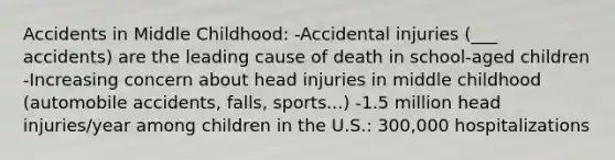 Accidents in Middle Childhood: -Accidental injuries (___ accidents) are the leading cause of death in school-aged children -Increasing concern about head injuries in middle childhood (automobile accidents, falls, sports...) -1.5 million head injuries/year among children in the U.S.: 300,000 hospitalizations