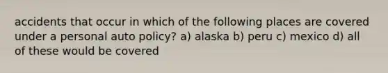 accidents that occur in which of the following places are covered under a personal auto policy? a) alaska b) peru c) mexico d) all of these would be covered