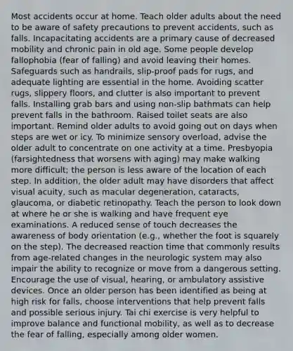 Most accidents occur at home. Teach older adults about the need to be aware of safety precautions to prevent accidents, such as falls. Incapacitating accidents are a primary cause of decreased mobility and chronic pain in old age. Some people develop fallophobia (fear of falling) and avoid leaving their homes. Safeguards such as handrails, slip-proof pads for rugs, and adequate lighting are essential in the home. Avoiding scatter rugs, slippery floors, and clutter is also important to prevent falls. Installing grab bars and using non-slip bathmats can help prevent falls in the bathroom. Raised toilet seats are also important. Remind older adults to avoid going out on days when steps are wet or icy. To minimize sensory overload, advise the older adult to concentrate on one activity at a time. Presbyopia (farsightedness that worsens with aging) may make walking more difficult; the person is less aware of the location of each step. In addition, the older adult may have disorders that affect visual acuity, such as macular degeneration, cataracts, glaucoma, or diabetic retinopathy. Teach the person to look down at where he or she is walking and have frequent eye examinations. A reduced sense of touch decreases the awareness of body orientation (e.g., whether the foot is squarely on the step). The decreased reaction time that commonly results from age-related changes in the neurologic system may also impair the ability to recognize or move from a dangerous setting. Encourage the use of visual, hearing, or ambulatory assistive devices. Once an older person has been identified as being at high risk for falls, choose interventions that help prevent falls and possible serious injury. Tai chi exercise is very helpful to improve balance and functional mobility, as well as to decrease the fear of falling, especially among older women.