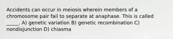 Accidents can occur in meiosis wherein members of a chromosome pair fail to separate at anaphase. This is called _____. A) genetic variation B) genetic recombination C) nondisjunction D) chiasma