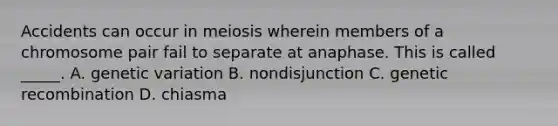 Accidents can occur in meiosis wherein members of a chromosome pair fail to separate at anaphase. This is called _____. A. genetic variation B. nondisjunction C. genetic recombination D. chiasma