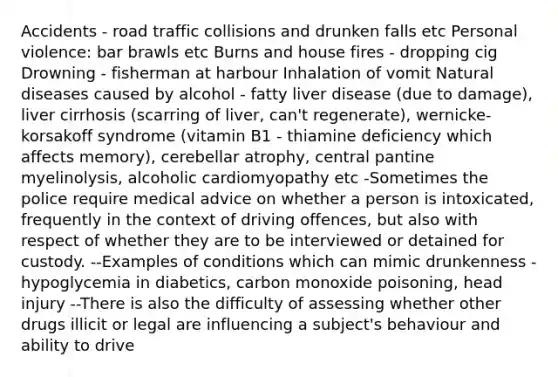 Accidents - road traffic collisions and drunken falls etc Personal violence: bar brawls etc Burns and house fires - dropping cig Drowning - fisherman at harbour Inhalation of vomit Natural diseases caused by alcohol - fatty liver disease (due to damage), liver cirrhosis (scarring of liver, can't regenerate), wernicke-korsakoff syndrome (vitamin B1 - thiamine deficiency which affects memory), cerebellar atrophy, central pantine myelinolysis, alcoholic cardiomyopathy etc -Sometimes the police require medical advice on whether a person is intoxicated, frequently in the context of driving offences, but also with respect of whether they are to be interviewed or detained for custody. --Examples of conditions which can mimic drunkenness - hypoglycemia in diabetics, carbon monoxide poisoning, head injury --There is also the difficulty of assessing whether other drugs illicit or legal are influencing a subject's behaviour and ability to drive