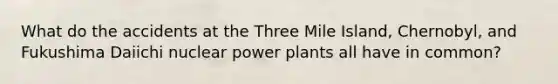 What do the accidents at the Three Mile Island, Chernobyl, and Fukushima Daiichi nuclear power plants all have in common?