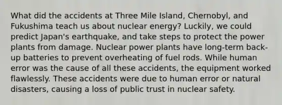 What did the accidents at Three Mile Island, Chernobyl, and Fukushima teach us about nuclear energy? Luckily, we could predict Japan's earthquake, and take steps to protect the power plants from damage. Nuclear power plants have long-term back-up batteries to prevent overheating of fuel rods. While human error was the cause of all these accidents, the equipment worked flawlessly. These accidents were due to human error or natural disasters, causing a loss of public trust in nuclear safety.