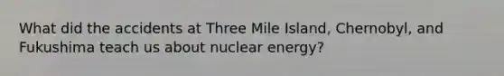 What did the accidents at Three Mile Island, Chernobyl, and Fukushima teach us about nuclear energy?