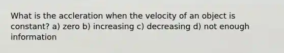 What is the accleration when the velocity of an object is constant? a) zero b) increasing c) decreasing d) not enough information