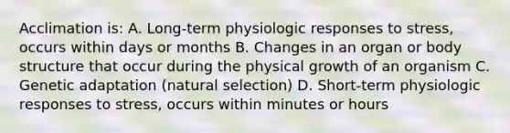 Acclimation is: A. Long-term physiologic responses to stress, occurs within days or months B. Changes in an organ or body structure that occur during the physical growth of an organism C. Genetic adaptation (natural selection) D. Short-term physiologic responses to stress, occurs within minutes or hours