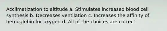 Acclimatization to altitude a. Stimulates increased blood cell synthesis b. Decreases ventilation c. Increases the affinity of hemoglobin for oxygen d. All of the choices are correct