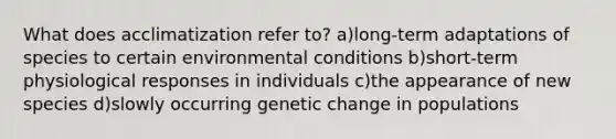 What does acclimatization refer to? a)long-term adaptations of species to certain environmental conditions b)short-term physiological responses in individuals c)the appearance of new species d)slowly occurring genetic change in populations