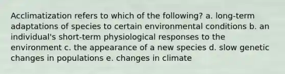 Acclimatization refers to which of the following? a. long-term adaptations of species to certain environmental conditions b. an individual's short-term physiological responses to the environment c. the appearance of a new species d. slow genetic changes in populations e. changes in climate