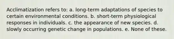 Acclimatization refers to: a. long-term adaptations of species to certain environmental conditions. b. short-term physiological responses in individuals. c. the appearance of new species. d. slowly occurring genetic change in populations. e. None of these.