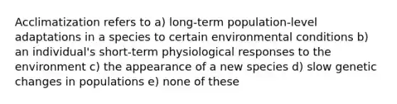 Acclimatization refers to a) long-term population-level adaptations in a species to certain environmental conditions b) an individual's short-term physiological responses to the environment c) the appearance of a new species d) slow genetic changes in populations e) none of these