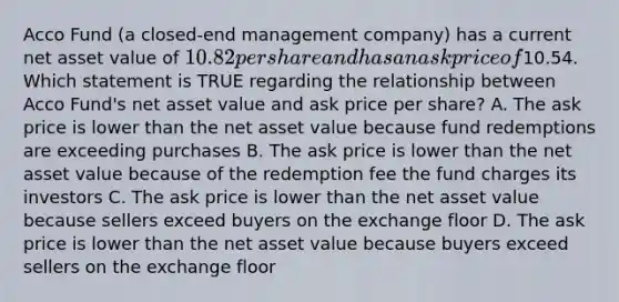 Acco Fund (a closed-end management company) has a current net asset value of 10.82 per share and has an ask price of10.54. Which statement is TRUE regarding the relationship between Acco Fund's net asset value and ask price per share? A. The ask price is lower than the net asset value because fund redemptions are exceeding purchases B. The ask price is lower than the net asset value because of the redemption fee the fund charges its investors C. The ask price is lower than the net asset value because sellers exceed buyers on the exchange floor D. The ask price is lower than the net asset value because buyers exceed sellers on the exchange floor