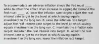 To accommodate an adverse inflation shock the Fed must ____, while to offset the effect of an increase in aggregate demand the Fed must _____. A. lower the inflation rate target; adjust the real interest rate target to the level at which saving equals investment in the long run. B. raise the inflation rate target; adjust the real interest rate target to the level at which saving equals investment in the long run. C. maintain the inflation rate target; maintain the real interest rate target. D. adjust the real interest rate target to the level at which saving equals investment in the long run; lower the inflation rate target.