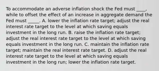 To accommodate an adverse inflation shock the Fed must ____, while to offset the effect of an increase in aggregate demand the Fed must _____. A. lower the inflation rate target; adjust the real interest rate target to the level at which saving equals investment in the long run. B. raise the inflation rate target; adjust the real interest rate target to the level at which saving equals investment in the long run. C. maintain the inflation rate target; maintain the real interest rate target. D. adjust the real interest rate target to the level at which saving equals investment in the long run; lower the inflation rate target.