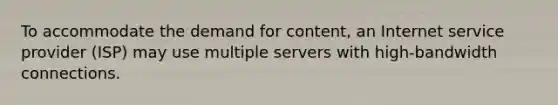 To accommodate the demand for content, an Internet service provider (ISP) may use multiple servers with high-bandwidth connections.