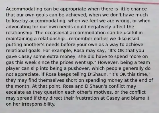 Accommodating can be appropriate when there is little chance that our own goals can be achieved, when we don't have much to lose by accommodating, when we feel we are wrong, or when advocating for our own needs could negatively affect the relationship. The occasional accommodation can be useful in maintaining a relationship—remember earlier we discussed putting another's needs before your own as a way to achieve relational goals. For example, Rosa may say, "It's OK that you gave Casey some extra money; she did have to spend more on gas this week since the prices went up." However, being a team player can slip into being a pushover, which people generally do not appreciate. If Rosa keeps telling D'Shaun, "It's OK this time," they may find themselves short on spending money at the end of the month. At that point, Rosa and D'Shaun's conflict may escalate as they question each other's motives, or the conflict may spread if they direct their frustration at Casey and blame it on her irresponsibility.