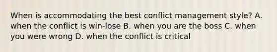 When is accommodating the best conflict management style? A. when the conflict is win-lose B. when you are the boss C. when you were wrong D. when the conflict is critical