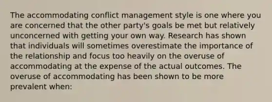 The accommodating conflict management style is one where you are concerned that the other party's goals be met but relatively unconcerned with getting your own way. Research has shown that individuals will sometimes overestimate the importance of the relationship and focus too heavily on the overuse of accommodating at the expense of the actual outcomes. The overuse of accommodating has been shown to be more prevalent when: