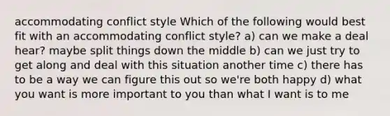 accommodating conflict style Which of the following would best fit with an accommodating conflict style? a) can we make a deal hear? maybe split things down the middle b) can we just try to get along and deal with this situation another time c) there has to be a way we can figure this out so we're both happy d) what you want is more important to you than what I want is to me