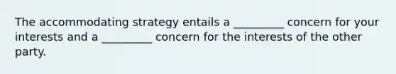 The accommodating strategy entails a _________ concern for your interests and a _________ concern for the interests of the other party.