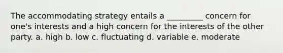 The accommodating strategy entails a _________ concern for one's interests and a high concern for the interests of the other party. a. high b. low c. fluctuating d. variable e. moderate