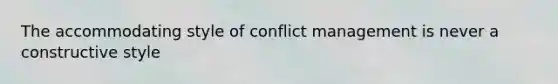 The accommodating style of conflict management is never a constructive style