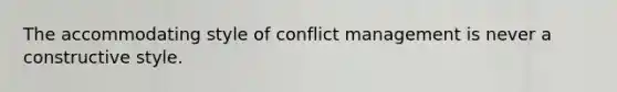 The accommodating style of conflict management is never a constructive style.