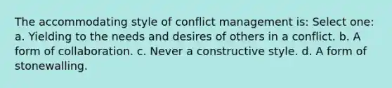 The accommodating style of conflict management is: Select one: a. Yielding to the needs and desires of others in a conflict. b. A form of collaboration. c. Never a constructive style. d. A form of stonewalling.