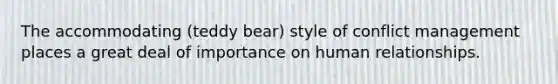 The accommodating (teddy bear) style of conflict management places a great deal of importance on human relationships.