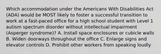 Which accommodation under the Americans With Disabilities Act (ADA) would be MOST likely to foster a successful transition to work at a fast-paced office for a high school student with Level 1 autism spectrum disorder without intellectual impairment (Asperger syndrome)? A. Install space enclosures or cubicle walls B. Widen doorways throughout the office C. Enlarge signs and elevator controls D. Prohibit other workers from speaking loudly