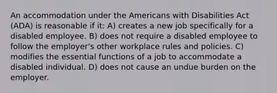 An accommodation under the Americans with Disabilities Act (ADA) is reasonable if it: A) creates a new job specifically for a disabled employee. B) does not require a disabled employee to follow the employer's other workplace rules and policies. C) modifies the essential functions of a job to accommodate a disabled individual. D) does not cause an undue burden on the employer.