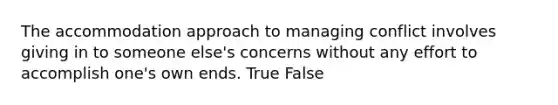 The accommodation approach to managing conflict involves giving in to someone else's concerns without any effort to accomplish one's own ends. True False