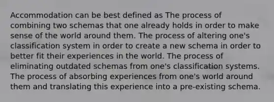 Accommodation can be best defined as The process of combining two schemas that one already holds in order to make sense of the world around them. The process of altering one's classification system in order to create a new schema in order to better fit their experiences in the world. The process of eliminating outdated schemas from one's classification systems. The process of absorbing experiences from one's world around them and translating this experience into a pre-existing schema.