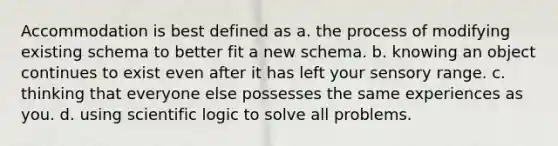 Accommodation is best defined as a. the process of modifying existing schema to better fit a new schema. b. knowing an object continues to exist even after it has left your sensory range. c. thinking that everyone else possesses the same experiences as you. d. using scientific logic to solve all problems.