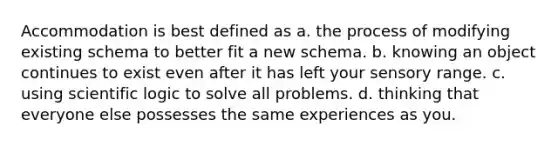 Accommodation is best defined as a. the process of modifying existing schema to better fit a new schema. b. knowing an object continues to exist even after it has left your sensory range. c. using scientific logic to solve all problems. d. thinking that everyone else possesses the same experiences as you.