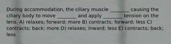 During accommodation, the ciliary muscle ________ causing the ciliary body to move ________ and apply ________ tension on the lens. A) relaxes; forward; more B) contracts; forward; less C) contracts; back; more D) relaxes; inward; less E) contracts; back; less