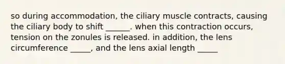 so during accommodation, the ciliary muscle contracts, causing the ciliary body to shift ______. when this contraction occurs, tension on the zonules is released. in addition, the lens circumference _____, and the lens axial length _____